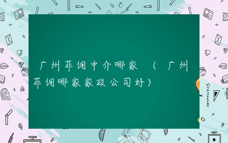广州菲佣中介哪家 (广州菲佣哪家家政公司好)